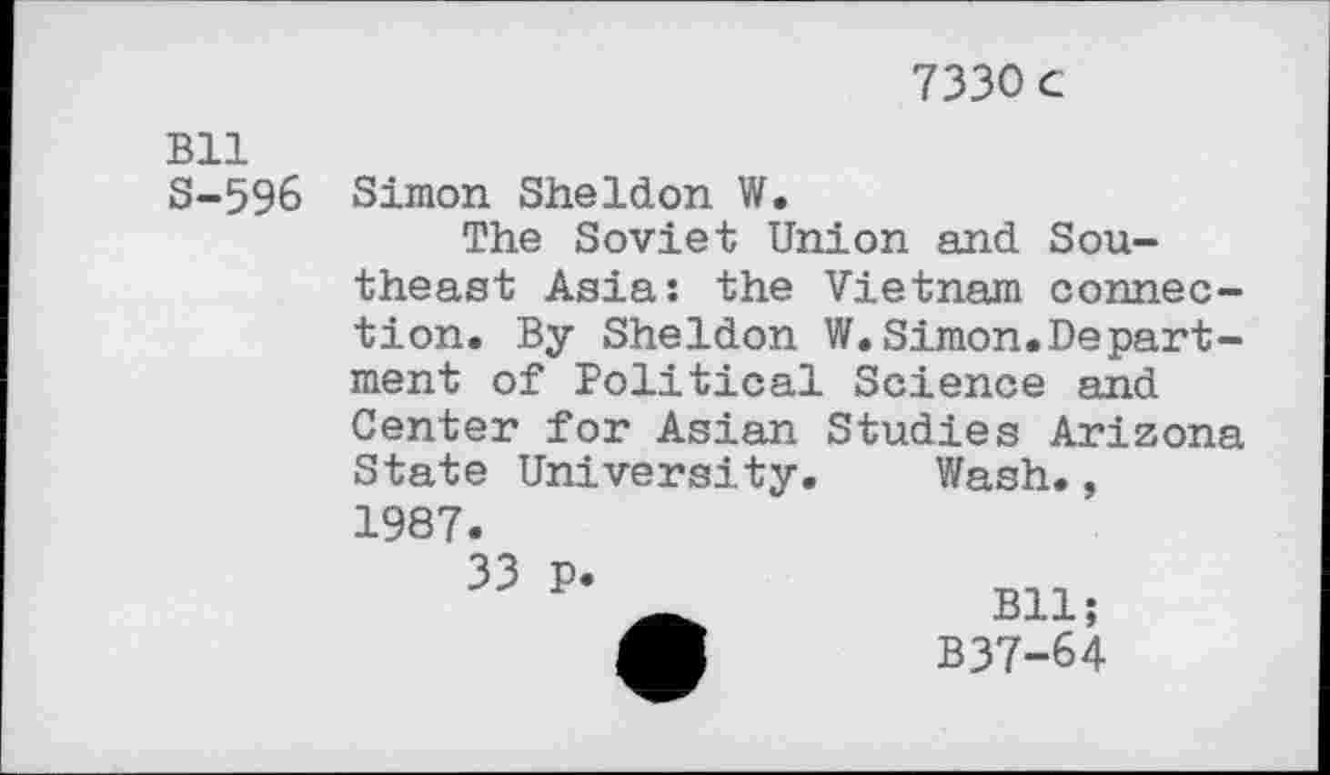 ﻿7330 c
Bll S-596
Simon Sheldon W.
The Soviet Union and Southeast Asia: the Vietnam connection. By Sheldon W.Simon.Department of Political Science and Center for Asian Studies Arizona State University.	Wash.,
1987.
33 P*	Bll-
M	B37-64